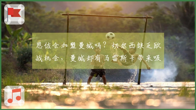 恩佐会加盟曼城吗？切尔西缺乏欧战机会，曼城却有马雷斯卡带来吸引力