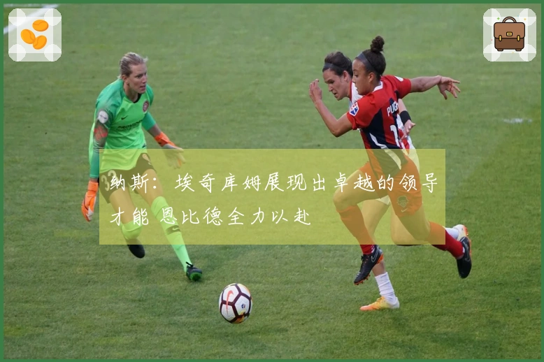 纳斯：埃奇库姆展现出卓越的领导才能 恩比德全力以赴
